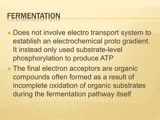 FERMENTATION
 Does not involve electro transport system to
establish an electrochemical proto gradient.
It instead only used substrate-level
phosphorylation to produce ATP
 The final electron acceptors are organic
compounds often formed as a result of
incomplete oxidation of organic substrates
during the fermentation pathway itself
 