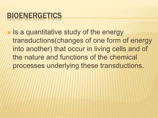 BIOENERGETICS
 Is a quantitative study of the energy
transductions(changes of one form of energy
into another) that occur in living cells and of
the nature and functions of the chemical
processes underlying these transductions.
 