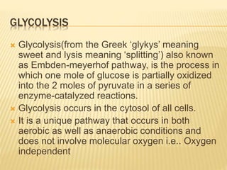 GLYCOLYSIS
 Glycolysis(from the Greek ‘glykys’ meaning
sweet and lysis meaning ‘splitting’) also known
as Embden-meyerhof pathway, is the process in
which one mole of glucose is partially oxidized
into the 2 moles of pyruvate in a series of
enzyme-catalyzed reactions.
 Glycolysis occurs in the cytosol of all cells.
 It is a unique pathway that occurs in both
aerobic as well as anaerobic conditions and
does not involve molecular oxygen i.e.. Oxygen
independent
 
