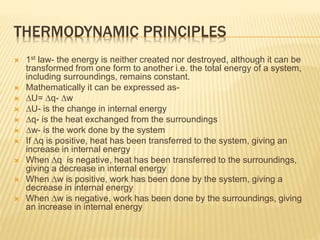 THERMODYNAMIC PRINCIPLES
 1st law- the energy is neither created nor destroyed, although it can be
transformed from one form to another i.e. the total energy of a system,
including surroundings, remains constant.
 Mathematically it can be expressed as-
 ∆U= ∆q- ∆w
 ∆U- is the change in internal energy
 ∆q- is the heat exchanged from the surroundings
 ∆w- is the work done by the system
 If ∆q is positive, heat has been transferred to the system, giving an
increase in internal energy
 When ∆q is negative, heat has been transferred to the surroundings,
giving a decrease in internal energy
 When ∆w is positive, work has been done by the system, giving a
decrease in internal energy
 When ∆w is negative, work has been done by the surroundings, giving
an increase in internal energy
 