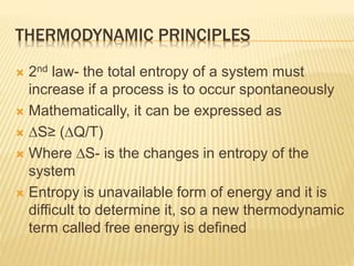THERMODYNAMIC PRINCIPLES
 2nd law- the total entropy of a system must
increase if a process is to occur spontaneously
 Mathematically, it can be expressed as
 ∆S≥ (∆Q/T)
 Where ∆S- is the changes in entropy of the
system
 Entropy is unavailable form of energy and it is
difficult to determine it, so a new thermodynamic
term called free energy is defined
 