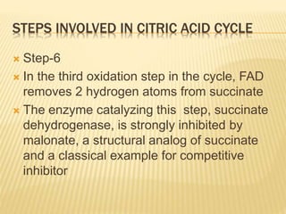 STEPS INVOLVED IN CITRIC ACID CYCLE
 Step-6
 In the third oxidation step in the cycle, FAD
removes 2 hydrogen atoms from succinate
 The enzyme catalyzing this step, succinate
dehydrogenase, is strongly inhibited by
malonate, a structural analog of succinate
and a classical example for competitive
inhibitor
 
