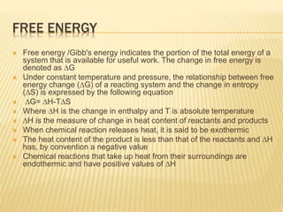 FREE ENERGY
 Free energy /Gibb's energy indicates the portion of the total energy of a
system that is available for useful work. The change in free energy is
denoted as ∆G
 Under constant temperature and pressure, the relationship between free
energy change (∆G) of a reacting system and the change in entropy
(∆S) is expressed by the following equation
 ∆G= ∆H-T∆S
 Where ∆H is the change in enthalpy and T is absolute temperature
 ∆H is the measure of change in heat content of reactants and products
 When chemical reaction releases heat, it is said to be exothermic
 The heat content of the product is less than that of the reactants and ∆H
has, by convention a negative value
 Chemical reactions that take up heat from their surroundings are
endothermic and have positive values of ∆H
 
