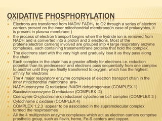 OXIDATIVE PHOSPHORYLATION
 Electrons are transferred from NADH/ FADH2 to O2 through a series of electron
carriers present on the inner mitochondrial membrane(in case of prokaryotes, it
is present in plasma membrane )
 the process of electron transport begins when the hydride ion is removed from
NADH and is converted into a proton and 2 electrons. Most of the
proteins(electron carriers) involved are grouped into 4 large respiratory enzyme
complexes, each containing transmembrane proteins that hold the complex.
 The electrons start with the very high and gradually lose it as they pass along
the chain
 Each complex in the chain has a greater affinity for electrons i.e. reduction
potential than its predecessor and electrons pass sequentially from one complex
to another until they are finally transferred to oxygen, which has the highest
affinity for electrons
 The 4 major respiratory enzyme complexes of electron transport chain in the
inner mitochondrial membrane are-
 NADH-coenzyme Q reductase /NADH dehydrogenase (COMPLEX 1)
 Succinate-coenzyme Q reductase (COMPLEX 2)
 Coenzyme Q-cytochrome c reductase/ cytochrome bc1 complex (COMPLEX 3 )
 Cytochrome c oxidase (COMPLEX 4)
 COMPLEX 1,2,3 appear to be associated in the supramolecular complex
termed the respirosomes
 All the 4 multiprotein enzyme complexes which act as electron carriers comprise
prosthetic group, such as flavin, heme, Fe-S centers and copper.
 