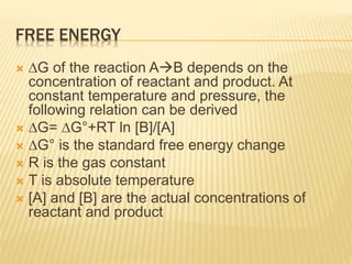 FREE ENERGY
 ∆G of the reaction AB depends on the
concentration of reactant and product. At
constant temperature and pressure, the
following relation can be derived
 ∆G= ∆G°+RT ln [B]/[A]
 ∆G° is the standard free energy change
 R is the gas constant
 T is absolute temperature
 [A] and [B] are the actual concentrations of
reactant and product
 