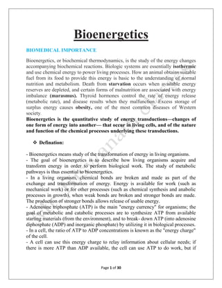 Page 1 of 30
Bioenergetics
BIOMEDICAL IMPORTANCE
Bioenergetics, or biochemical thermodynamics, is the study of the energy changes
accompanying biochemical reactions. Biologic systems are essentially isothermic
and use chemical energy to power living processes. How an animal obtains suitable
fuel from its food to provide this energy is basic to the understanding of normal
nutrition and metabolism. Death from starvation occurs when available energy
reserves are depleted, and certain forms of malnutrition are associated with energy
imbalance (marasmus). Thyroid hormones control the rate of energy release
(metabolic rate), and disease results when they malfunction. Excess storage of
surplus energy causes obesity, one of the most common diseases of Western
society.
Bioenergetics is the quantitative study of energy transductions—changes of
one form of energy into another— that occur in living cells, and of the nature
and function of the chemical processes underlying these transductions.
 Defination:
- Bioenergetics means study of the transformation of energy in living organisms.
- The goal of bioenergetics is to describe how living organisms acquire and
transform energy in order to perform biological work. The study of metabolic
pathways is thus essential to bioenergetics.
- In a living organism, chemical bonds are broken and made as part of the
exchange and transformation of energy. Energy is available for work (such as
mechanical work) or for other processes (such as chemical synthesis and anabolic
processes in growth), when weak bonds are broken and stronger bonds are made.
The production of stronger bonds allows release of usable energy.
- Adenosine triphosphate (ATP) is the main "energy currency" for organisms; the
goal of metabolic and catabolic processes are to synthesize ATP from available
starting materials (from the environment), and to break- down ATP (into adenosine
diphosphate (ADP) and inorganic phosphate) by utilizing it in biological processes.
- In a cell, the ratio of ATP to ADP concentrations is known as the "energy charge"
of the cell.
- A cell can use this energy charge to relay information about cellular needs; if
there is more ATP than ADP available, the cell can use ATP to do work, but if
 