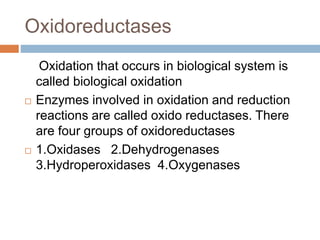 Oxidoreductases
Oxidation that occurs in biological system is
called biological oxidation
 Enzymes involved in oxidation and reduction
reactions are called oxido reductases. There
are four groups of oxidoreductases
 1.Oxidases 2.Dehydrogenases
3.Hydroperoxidases 4.Oxygenases
 
