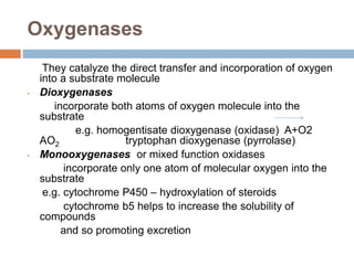 Oxygenases
They catalyze the direct transfer and incorporation of oxygen
into a substrate molecule
• Dioxygenases
incorporate both atoms of oxygen molecule into the
substrate
e.g. homogentisate dioxygenase (oxidase) A+O2
AO2 tryptophan dioxygenase (pyrrolase)
• Monooxygenases or mixed function oxidases
incorporate only one atom of molecular oxygen into the
substrate
e.g. cytochrome P450 – hydroxylation of steroids
cytochrome b5 helps to increase the solubility of
compounds
and so promoting excretion
 