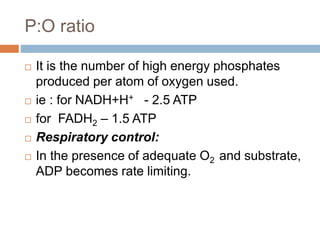 P:O ratio
 It is the number of high energy phosphates
produced per atom of oxygen used.
 ie : for NADH+H+ - 2.5 ATP
 for FADH2 – 1.5 ATP
 Respiratory control:
 In the presence of adequate O2 and substrate,
ADP becomes rate limiting.
 