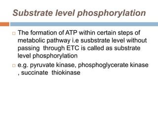 Substrate level phosphorylation
 The formation of ATP within certain steps of
metabolic pathway i.e susbstrate level without
passing through ETC is called as substrate
level phosphorylation
 e.g. pyruvate kinase, phosphoglycerate kinase
, succinate thiokinase
 