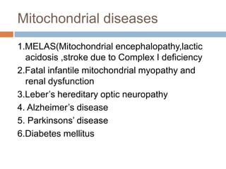 Mitochondrial diseases
1.MELAS(Mitochondrial encephalopathy,lactic
acidosis ,stroke due to Complex I deficiency
2.Fatal infantile mitochondrial myopathy and
renal dysfunction
3.Leber’s hereditary optic neuropathy
4. Alzheimer’s disease
5. Parkinsons’ disease
6.Diabetes mellitus
 