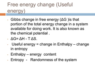 Free energy change (Useful
energy)
• Gibbs change in free energy (ΔG )is that
portion of the total energy change in a system
available for doing work. It is also known as
the chemical potential .
• ΔG= ΔH - T ΔS.
• Useful energy = change in Enthalpy – change
in entropy
• Enthalpy – energy content
• Entropy - Randomness of the system
 