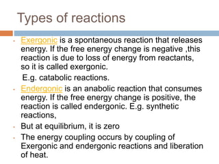 Types of reactions
• Exergonic is a spontaneous reaction that releases
energy. If the free energy change is negative ,this
reaction is due to loss of energy from reactants,
so it is called exergonic.
E.g. catabolic reactions.
• Endergonic is an anabolic reaction that consumes
energy. If the free energy change is positive, the
reaction is called endergonic. E.g. synthetic
reactions,
• But at equilibrium, it is zero
• The energy coupling occurs by coupling of
Exergonic and endergonic reactions and liberation
of heat.
 