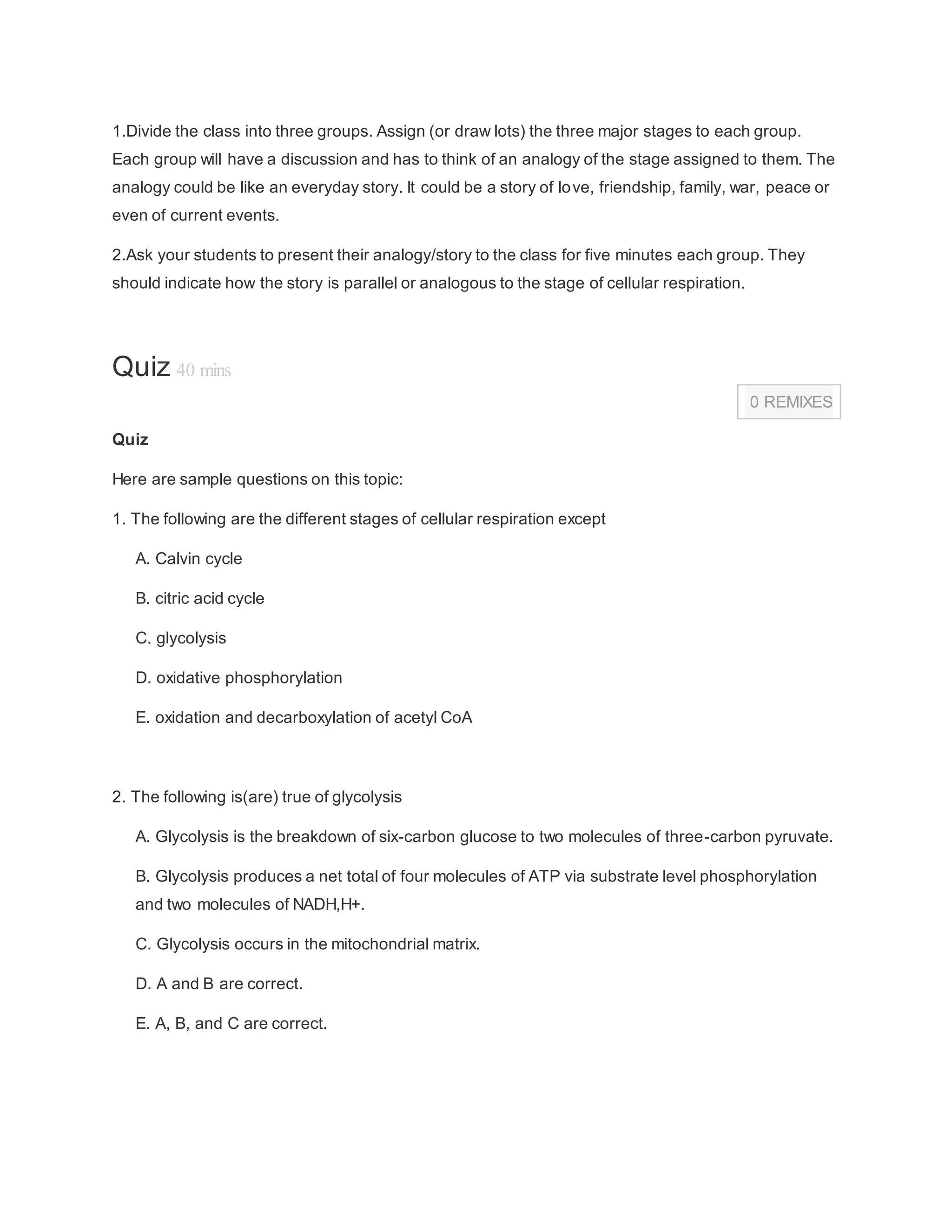 1.Divide the class into three groups. Assign (or draw lots) the three major stages to each group.
Each group will have a discussion and has to think of an analogy of the stage assigned to them. The
analogy could be like an everyday story. It could be a story of love, friendship, family, war, peace or
even of current events.
2.Ask your students to present their analogy/story to the class for five minutes each group. They
should indicate how the story is parallel or analogous to the stage of cellular respiration.
TI P
Quiz 40 mins
0 REMIXES
Quiz
Here are sample questions on this topic:
1. The following are the different stages of cellular respiration except
A. Calvin cycle
B. citric acid cycle
C. glycolysis
D. oxidative phosphorylation
E. oxidation and decarboxylation of acetyl CoA
2. The following is(are) true of glycolysis
A. Glycolysis is the breakdown of six-carbon glucose to two molecules of three-carbon pyruvate.
B. Glycolysis produces a net total of four molecules of ATP via substrate level phosphorylation
and two molecules of NADH,H+.
C. Glycolysis occurs in the mitochondrial matrix.
D. A and B are correct.
E. A, B, and C are correct.
 