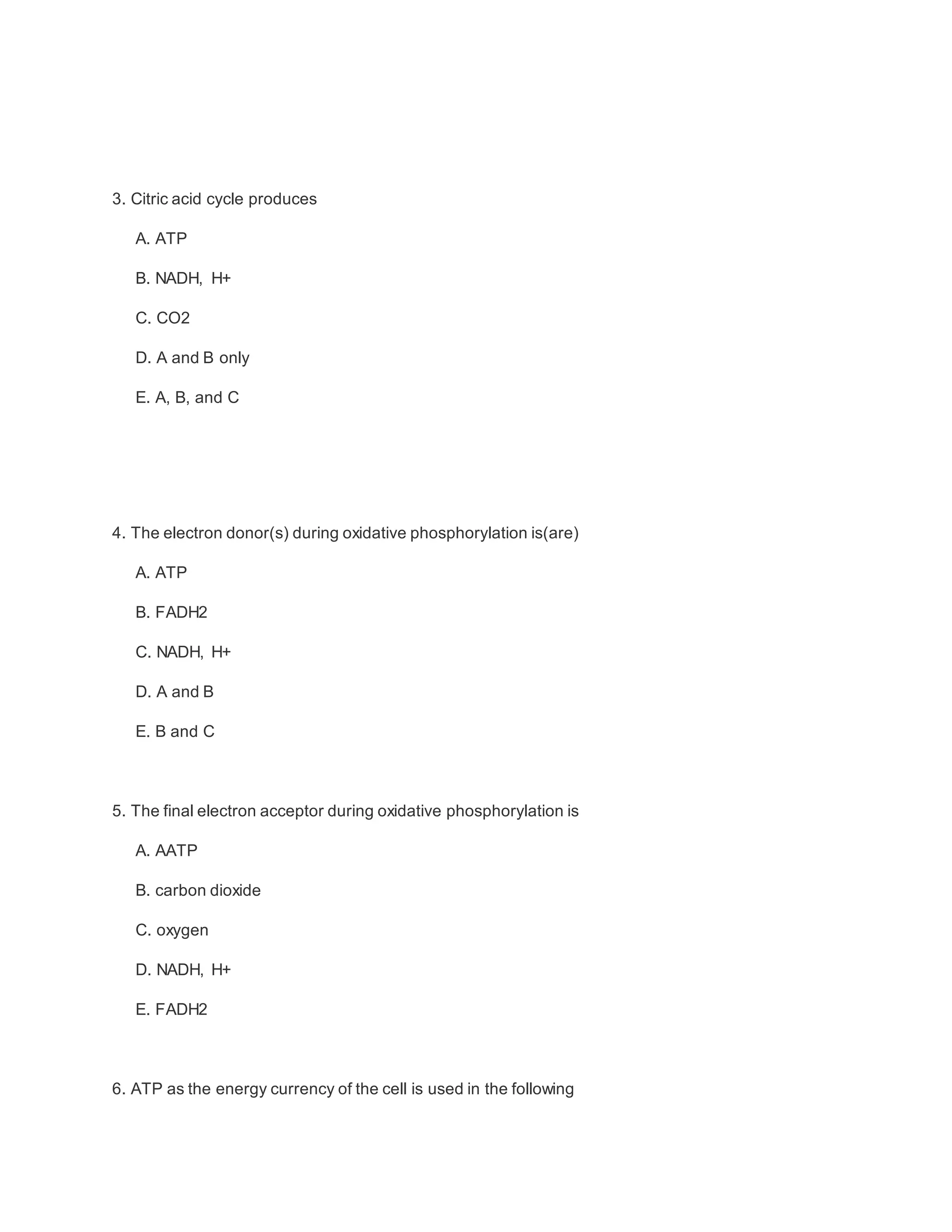 3. Citric acid cycle produces
A. ATP
B. NADH, H+
C. CO2
D. A and B only
E. A, B, and C
4. The electron donor(s) during oxidative phosphorylation is(are)
A. ATP
B. FADH2
C. NADH, H+
D. A and B
E. B and C
5. The final electron acceptor during oxidative phosphorylation is
A. AATP
B. carbon dioxide
C. oxygen
D. NADH, H+
E. FADH2
6. ATP as the energy currency of the cell is used in the following
 