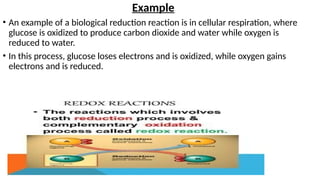 Example
• An example of a biological reduction reaction is in cellular respiration, where
glucose is oxidized to produce carbon dioxide and water while oxygen is
reduced to water.
• In this process, glucose loses electrons and is oxidized, while oxygen gains
electrons and is reduced.
 