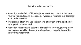 Biological reduction reaction
• Reduction in the field of bioenergetics refers to a chemical reaction
where a molecule gains electrons or hydrogen, resulting in a decrease
in its oxidation state.
• This process often involves the removal of oxygen or the addition of
hydrogen to a compound.
• Reduction reactions are essential in biological systems, playing a key
role in processes like photosynthesis and energy production within
cells during respiration.
 