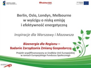 Berlin, Oslo, Londyn, Melbourne
        w wyścigu o niską emisję
      i efektywnośd energetyczną

  Inspiracje dla Warszawy i Mazowsza

        Bioenergia dla Regionu –
Badanie Zarządzania Zmianą Gospodarczą
   Projekt współfinansowany ze środków Unii Europejskiej
       w ramach Europejskiego Funduszu Społecznego
 