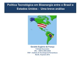 Política Tecnológica em Bioenergia entre o Brasil e
        Estados Unidos - Uma breve análise




                   Geraldo Eugênio de França
                             Fulbright Associaton
                          UNL – IANR & ARS-USDA
               ITEP – Instituto de Tecnologia de Pernambuco
                            Recife, 18 janeiro 2013
 