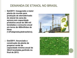 DEMANDA DE ETANOL NO BRASIL
   Set/2011: Inaugurada a maior
    planta do mundo para
    produção de etenoderivado
    do etanol da cana-de-
    açúcar,com capacidade
    produtiva anual de 200 mil
    toneladas e consumo anual
    em torno de 460milhões de
    litros
    (1,8%daproduçãobrasileira).



   Out/2011: Anunciada a
    construção da planta de
    propeno verde de
    capacidade mínima anual de
    30mil toneladas,partindo no
    final de 2013.
 