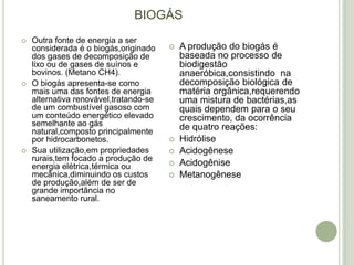 BIOGÁS
   Outra fonte de energia a ser
    considerada é o biogás,originado       A produção do biogás é
    dos gases de decomposição de            baseada no processo de
    lixo ou de gases de suínos e            biodigestão
    bovinos. (Metano CH4).                  anaeróbica,consistindo na
   O biogás apresenta-se como              decomposição biológica de
    mais uma das fontes de energia          matéria orgânica,requerendo
    alternativa renovável,tratando-se       uma mistura de bactérias,as
    de um combustível gasoso com            quais dependem para o seu
    um conteúdo energético elevado          crescimento, da ocorrência
    semelhante ao gás                       de quatro reações:
    natural,composto principalmente
    por hidrocarbonetos.                   Hidrólise
   Sua utilização,em propriedades         Acidogênese
    rurais,tem focado a produção de
    energia elétrica,térmica ou            Acidogênise
    mecânica,diminuindo os custos          Metanogênese
    de produção,além de ser de
    grande importância no
    saneamento rural.
 