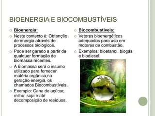 BIOENERGIA E BIOCOMBUSTÍVEIS
   Bioenergia:                      Biocombustíveis:
   Neste contexto é: Obtenção       Vetores bioenergéticos
    de energia através de             adequados para uso em
    processos biológicos.             motores de combustão.
   Pode ser gerado a partir de      Exemplos: bioetanol, biogás
    qualquer formação de              e biodiesel.
    biomassa recentes.
   A Biomassa será o insumo
    utilizado para fornecer
    matéria orgânica,na
    geração energia, os
    chamados Biocombustíveis.
   Exemplo: Cana de açúcar,
    milho, soja e até
    decomposição de resíduos.
 