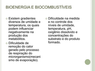 BIOENERGIA E BIOCOMBUSTÍVEIS

 Existem gradientes         Dificuldade na medida
  diversos de umidade e       e no controle dos
  temperatura, os quais       níveis de umidade,
  podem influenciar           temperatura, pH,
  negativamente na            oxigênio dissolvido e
  produção dos                concentrações do
  metabólitos.                substrato e do produto
 Dificuldade de              formado.
  remoção do calor
  gerado pelo processo
  de respiração do
  microrganismo(mecani
  smo de evaporação).
 