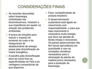 CONSIDERAÇÕES FINAIS
   As recentes discussões             Foco: competitividade do
    sobre bioenergia,                   produto brasileiro
    simbolizada nos                    O desenvolvimento
    biocombustíveis, mostram a          sustentável está ligado ao
    sua importância em ajudar na        crescimento com
    solução dos problemas               responsabilidade, e para que
    ambientais.                         haja crescimento é
   A busca de soluções para            necessária muita energia,
    reduzir o impacto do                que deve ser gerada de
    aumento do custo e da               fontes limpas e renováveis.
    insegurança do                      Os países desenvolvidos não
    abastecimento de energia            têm terras agricultáveis em
    passa pela diversificação da        quantidade e com as
    matriz energética;                  condições climáticas
                                        necessárias para a
   A escolha pela diversificação
                                        otimização do plantio da
    deve ter como foco as
                                        matéria-prima necessária
    especificidades do País e as
                                        para a produção de
    vantagens comparativas de
                                        bioenergia.
    que dispomos
 