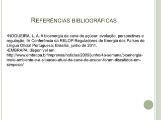 REFERÊNCIAS BIBLIOGRÁFICAS

•NOGUEIRA, L. A. A bioenergia da cana de açúcar: evolução, perspectivas e
regulação; IV Conferência da RELOP:Reguladores de Energia dos Países de
Língua Oficial Portuguesa; Brasília, junho de 2011.
•EMBRAPA, disponível em:
http://www.embrapa.br/imprensa/noticias/2009/junho/4a-semana/bioenergia-
meio-ambiente-e-a-situacao-atual-da-cana-de-acucar-foram-discutidos-em-
simposio/
 