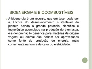 BIOENERGIA E BIOCOMBUSTÍVEIS
   A bioenergia é um recurso, que em tese, pode ser
    a âncora do desenvolvimento sustentável do
    planeta devido o grande potencial científico e
    tecnológico acumulado na produção de biomassa,
    é a denominação genérica para matérias de origem
    vegetal ou animal que podem ser aproveitadas
    como fonte de produção de energia, mais
    comumente na forma de calor ou eletricidade.
 