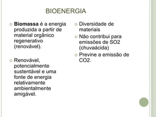 BIOENERGIA
   Biomassa é a energia     Diversidade de
    produzida a partir de     materiais
    material orgânico        Não contribui para
    regenerativo              emissões de SO2
    (renovável).              (chuvaácida)
                             Previne a emissão de
   Renovável,                CO2.
    potencialmente
    sustentável e uma
    fonte de energia
    relativamente
    ambientalmente
    amigável.
 
