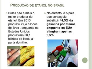 PRODUÇÃO DE ETANOL NO BRASIL
   Brasil não é mais o          No entanto, é o país
    maior produtor de             que conseguiu
    etanol. Em 2010,              substituir 44,5% da
    produziu 27,4 bilhões         gasolina por etanol,
    de litros , enquanto os       enquanto os EUA
    Estados Unidos                atingiram apenas
    produziram 50,1               9,5%.
    bilhões de litros, a
    partir domilho.
 