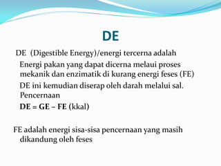 DE
DE (Digestible Energy)/energi tercerna adalah
Energi pakan yang dapat dicerna melaui proses
mekanik dan enzimatik di kurang energi feses (FE)
DE ini kemudian diserap oleh darah melalui sal.
Pencernaan
DE = GE – FE (kkal)
FE adalah energi sisa-sisa pencernaan yang masih
dikandung oleh feses
 