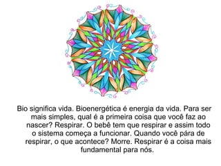 Bio significa vida. Bioenergética é energia da vida. Para ser mais simples, qual é a primeira coisa que você faz ao nascer? Respirar. O bebê tem que respirar e assim todo o sistema começa a funcionar. Quando você pára de respirar, o que acontece? Morre. Respirar é a coisa mais fundamental para nós.  
