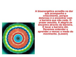 A bioenergética acredita na dor que acompanha o crescimento, porque doloroso é o encontrar com a barreira que não cede. O prazer assusta. A alegria se encontra através da barreira. E tocar a barreira dói. Devemos entender e aprender a vencer o medo do movimento. (Lowen) 