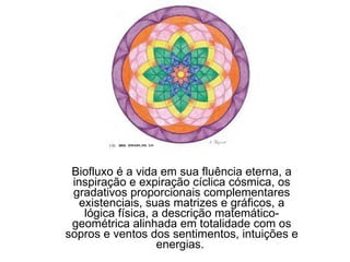 Biofluxo é a vida em sua fluência eterna, a inspiração e expiração cíclica cósmica, os gradativos proporcionais complementares existenciais, suas matrizes e gráficos, a lógica física, a descrição matemático-geométrica alinhada em totalidade com os sopros e ventos dos sentimentos, intuições e energias.  