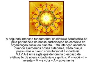 A segunda intenção fundamental do biofluxo caracteriza-se pela pertinência de nossa participação no contexto de organização social do planeta. Esta intenção acontece quando exercemos nossa cidadania, dado que já possuímos o direito constitucional à cidadania. V.I.V.A é uma sigla que denomina o espaço de efetivação de nossa cidadania e significa: V – você – I – inventa – V – e vota – A – ativamente 