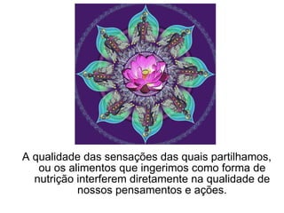 A qualidade das sensações das quais partilhamos, ou os alimentos que ingerimos como forma de nutrição interferem diretamente na qualidade de nossos pensamentos e ações. 
