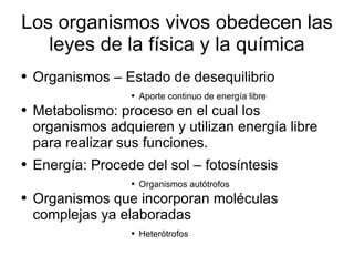 Los organismos vivos obedecen las leyes de la física y la química Organismos – Estado de desequilibrio Aporte continuo de energía libre Metabolismo: proceso en el cual los organismos adquieren y utilizan energía libre para realizar sus funciones. Energía: Procede del sol – fotosíntesis  Organismos autótrofos Organismos que incorporan moléculas complejas ya elaboradas Heterótrofos 