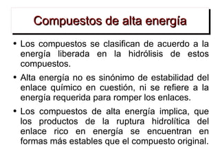 Compuestos de alta energía Los compuestos se clasifican de acuerdo a la energía liberada en la hidrólisis de estos compuestos. Alta energía no es sinónimo de estabilidad del enlace químico en cuestión, ni se refiere a la energía requerida para romper los enlaces. Los compuestos de alta energía implica, que los productos de la ruptura hidrolítica del enlace rico en energía se encuentran en formas más estables que el compuesto original. 