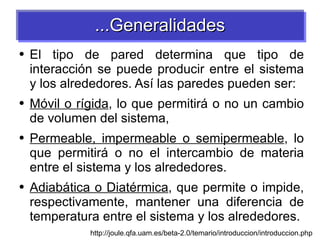 El tipo de pared determina que tipo de interacción se puede producir entre el sistema y los alrededores. Así las paredes pueden ser: Móvil o rígida , lo que permitirá o no un cambio de volumen del sistema, Permeable, impermeable o semipermeable , lo que permitirá o no el intercambio de materia entre el sistema y los alrededores. Adiabática o Diatérmica , que permite o impide, respectivamente, mantener una diferencia de temperatura entre el sistema y los alrededores. http://joule.qfa.uam.es/beta-2.0/temario/introduccion/introduccion.php ...Generalidades 
