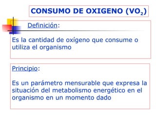 CONSUMO DE OXIGENO (VO 2 ) Definición : Es la cantidad de oxígeno que consume o utiliza el organismo Principio : Es un parámetro mensurable que expresa la situación del metabolismo energético en el organismo en un momento dado 