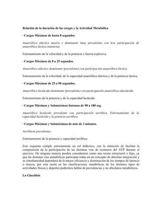 Relación de la duración de las cargas y la Actividad Metabólica
· Cargas Máximas de hasta 8 segundos.
Anaeróbico aláctico masivo y dominante (muy prevalente) con leve participación de
anaeróbica láctica (unitaria).
Entrenamiento de la velocidad y de la potencia o fuerza explosiva.
· Cargas Máximas de 8 a 25 segundos.
Anaeróbico aláctico dominante (prevalente) con participación anaeróbica láctica.
Entrenamiento de la velocidad, de la capacidad anaeróbica aláctica y de la potencia láctica.
· Cargas Máximas de 25 a 90 segundos.
Anaeróbico lactácido dominante (prevalente) con participación anaeróbica alactácida.
Entrenamiento de la potencia y de la capacidad lactácida.
· Cargas Máximas y Submáximas Intensas de 90 a 180 seg.
Anaeróbico lactácido prevalente con participación aeróbica. Entrenamiento de la
capacidad lactácida y la potencia aeróbica.
· Cargas Máximas y Submáximas de más de 3 minutos.
Aeróbicas prevalentes.
Entrenamiento de la potencia y capacidad aeróbica.
Este esquema cumple estrictamente un rol didáctico, con la intención de facilitar la
comprensión de la participación de las distintas vías de resíntesis del ATP durante el
ejercicio. De ninguna manera pueden considerarse como una receta estructural o fijas, ya
que las distintas vías metabólicas participan todas en un concepto de absoluta integración y
su simultaneidad dependerá de la mayor eficiencia y disminución de los tiempos de latencia
o inercia, por esta razón en las clasificaciones metabólicas de los distintos tipos de
actividades físicas y deportes podremos hablar de prevalencias y no absolutos metabólicos.
La Glucólisis
 
