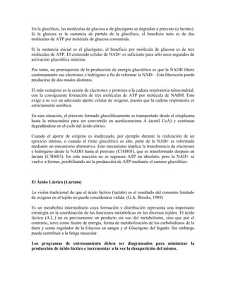 En la glucólisis, las moléculas de glucosa o de glucógeno se degradan a piruvato (o lactato).
Si la glucosa es la sustancia de partida de la glucólisis, el beneficio neto es de dos
moléculas de ATP por molécula de glucosa consumida.
Si la sustancia inicial es el glucógeno, el beneficio por molécula de glucosa es de tres
moléculas de ATP. El contenido celular de NAD+ es suficiente para sólo unos segundos de
activación glucolítica máxima.
Por tanto, un prerrequisito de la producción de energía glucolítica es que la NADH libere
continuamente sus electrones e hidrógeno a fin de reformar la NAD+. Esta liberación puede
producirse de dos modos distintos.
El más ventajoso es la cesión de electrones y protones a la cadena respiratoria mitocondrial,
con la consiguiente formación de tres moléculas de ATP por molécula de NADH. Esto
exige a su vez un adecuado aporte celular de oxígeno, puesto que la cadena respiratoria es
estrictamente aeróbica.
En esta situación, el piruvato formado glucolíticamente es transportado desde el citoplasma
hasta la mitocondria para ser convertido en acetilcoenzima A (acetil CoA) y continuar
degradándose en el ciclo del ácido cítrico.
Cuando el aporte de oxígeno es inadecuado, por ejemplo durante la realización de un
ejercicio intenso, o cuando el ritmo glucolítico es alto, parte de la NAD+ es reformada
mediante un mecanismo alternativo. Este mecanismo implica la transferencia de electrones
e hidrógeno desde la NADH hasta el piruvato (C3H403), que es transformado después en
lactato (C3H603). En esta reacción no se regenera ATP en absoluto, pero la NAD+ se
vuelve a formar, posibilitando así la producción de ATP mediante el camino glucolítico.
El Ácido Láctico (Lactato)
La visión tradicional de que el ácido láctico (lactato) es el resultado del consumo limitado
de oxígeno en el tejido no puede considerarse válida. (G.A. Brooks, 1989)
Es un metabolito intermediario cuya formación y distribución representa una importante
estrategia en la coordinación de las funciones metabólicas en los diversos tejidos. El ácido
láctico (A.L.) no es precisamente un producto sin uso del metabolismo, sino que por el
contrario, sirve como fuente de energía, forma de metabolización de los carbohidratos de la
dieta y como regulador de la Glucosa en sangre y el Glucógeno del hígado. Sin embargo
puede contribuir a la fatiga muscular.
Los programas de entrenamiento deben ser diagramados para minimizar la
producción de ácido láctico e incrementar a la vez la desaparición del mismo.
 