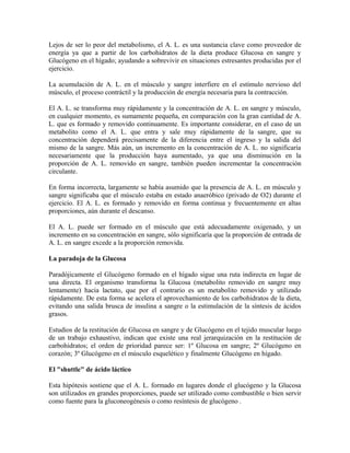 Lejos de ser lo peor del metabolismo, el A. L. es una sustancia clave como proveedor de
energía ya que a partir de los carbohidratos de la dieta produce Glucosa en sangre y
Glucógeno en el hígado; ayudando a sobrevivir en situaciones estresantes producidas por el
ejercicio.
La acumulación de A. L. en el músculo y sangre interfiere en el estímulo nervioso del
músculo, el proceso contráctil y la producción de energía necesaria para la contracción.
El A. L. se transforma muy rápidamente y la concentración de A. L. en sangre y músculo,
en cualquier momento, es sumamente pequeña, en comparación con la gran cantidad de A.
L. que es formado y removido continuamente. Es importante considerar, en el caso de un
metabolito como el A. L. que entra y sale muy rápidamente de la sangre, que su
concentración dependerá precisamente de la diferencia entre el ingreso y la salida del
mismo de la sangre. Más aún, un incremento en la concentración de A. L. no significaría
necesariamente que la producción haya aumentado, ya que una disminución en la
proporción de A. L. removido en sangre, también pueden incrementar la concentración
circulante.
En forma incorrecta, largamente se había asumido que la presencia de A. L. en músculo y
sangre significaba que el músculo estaba en estado anaeróbico (privado de O2) durante el
ejercicio. El A. L. es formado y removido en forma continua y frecuentemente en altas
proporciones, aún durante el descanso.
El A. L. puede ser formado en el músculo que está adecuadamente oxigenado, y un
incremento en su concentración en sangre, sólo significaría que la proporción de entrada de
A. L. en sangre excede a la proporción removida.
La paradoja de la Glucosa
Paradójicamente el Glucógeno formado en el hígado sigue una ruta indirecta en lugar de
una directa. El organismo transforma la Glucosa (metabolito removido en sangre muy
lentamente) hacia lactato, que por el contrario es un metabolito removido y utilizado
rápidamente. De esta forma se acelera el aprovechamiento de los carbohidratos de la dieta,
evitando una salida brusca de insulina a sangre o la estimulación de la síntesis de ácidos
grasos.
Estudios de la restitución de Glucosa en sangre y de Glucógeno en el tejido muscular luego
de un trabajo exhaustivo, indican que existe una real jerarquización en la restitución de
carbohidratos; el orden de prioridad parece ser: 1º Glucosa en sangre; 2º Glucógeno en
corazón; 3º Glucógeno en el músculo esquelético y finalmente Glucógeno en hígado.
El "shuttle" de ácido láctico
Esta hipótesis sostiene que el A. L. formado en lugares donde el glucógeno y la Glucosa
son utilizados en grandes proporciones, puede ser utilizado como combustible o bien servir
como fuente para la gluconeogénesis o como resíntesis de glucógeno .
 
