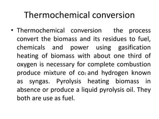 Thermochemical conversion
• Thermochemical conversion the process
convert the biomass and its residues to fuel,
chemicals and power using gasification
heating of biomass with about one third of
oxygen is necessary for complete combustion
produce mixture of co2 and hydrogen known
as syngas. Pyrolysis heating biomass in
absence or produce a liquid pyrolysis oil. They
both are use as fuel.
 