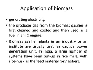 Application of biomass
• generating electricity.
• the producer gas from the biomass gasifier is
first cleaned and cooled and then used as a
fuel in an IC engine.
• Biomass gasifier plants in an industry or an
institute are usually used as captive power
generation unit. In India, a large number of
systems have been put-up in rice mills, with
rice-husk as the feed material for gasifiers.
 