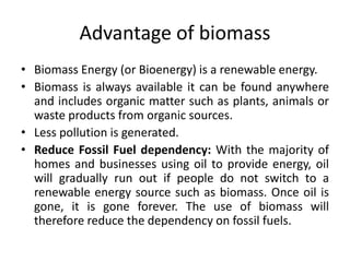 Advantage of biomass
• Biomass Energy (or Bioenergy) is a renewable energy.
• Biomass is always available it can be found anywhere
and includes organic matter such as plants, animals or
waste products from organic sources.
• Less pollution is generated.
• Reduce Fossil Fuel dependency: With the majority of
homes and businesses using oil to provide energy, oil
will gradually run out if people do not switch to a
renewable energy source such as biomass. Once oil is
gone, it is gone forever. The use of biomass will
therefore reduce the dependency on fossil fuels.
 