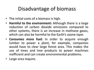 Disadvantage of biomass
• The initial costs of a biomass is high.
• Harmful to the environment: Although there is a large
reduction of carbon dioxide emissions compared to
other systems, there is an increase in methane gases,
which can also be harmful to the Earth’s ozone layer.
• Consumes more fuel: In order to acquire enough
lumber to power a plant, for example, companies
would have to clear large forest area. This makes the
use of trees and tree products to power machines
inefficient and can create environmental problems.
• Large area require.
 