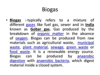 Biogas
• Biogas :-typically refers to a mixture of
different gases like fuel gas, sewer and in India
known as Gobar gas. Gas produced by the
breakdown of organic matter in the absence
of oxygen. Biogas can be produced from raw
materials such as agricultural waste, municipal
waste, plant material, sewage, green waste or
food waste. It is a renewable energy source.
Biogas can be produced by anaerobic
digestion with anaerobic bacteria, which digest
material inside a closed system.
 